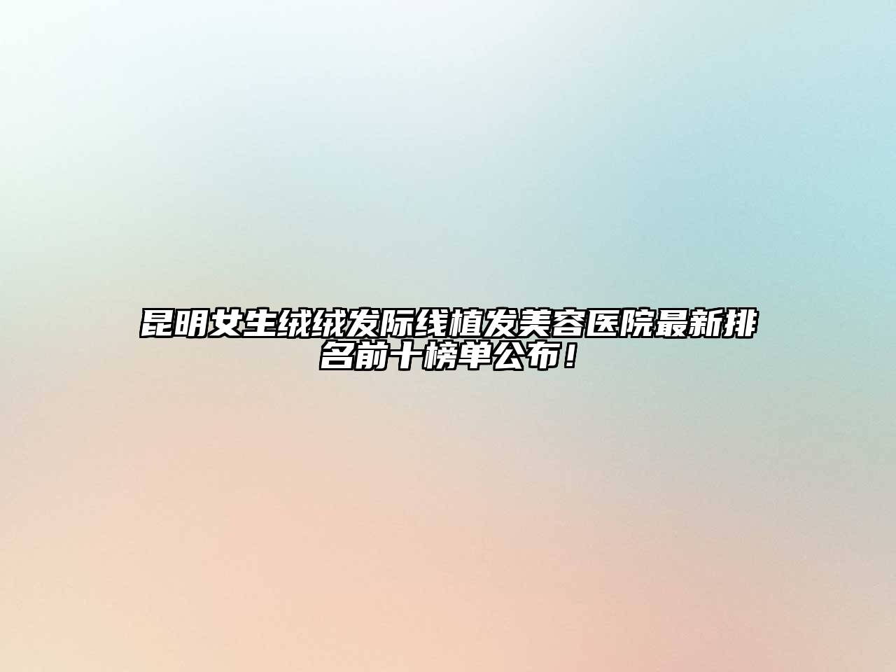 昆明女生绒绒发际线植发美容医院最新排名前十榜单公布！