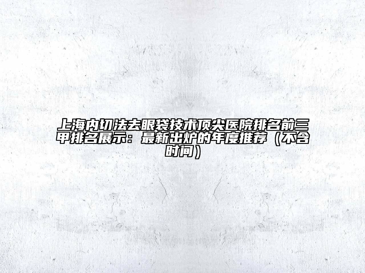 上海内切法去眼袋技术顶尖医院排名前三甲排名展示：最新出炉的年度推荐（不含时间）
