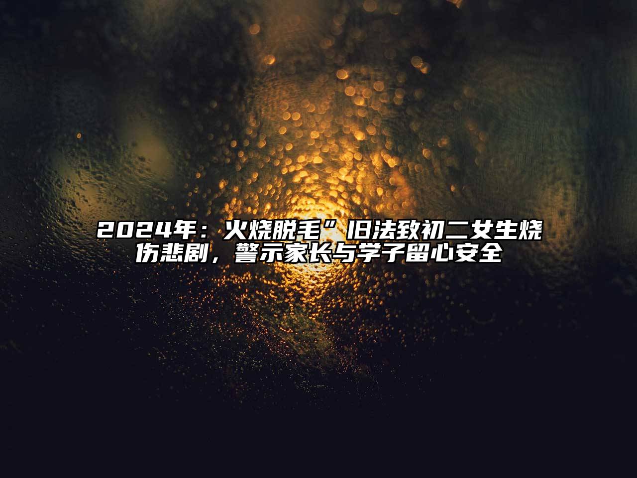 2025年：火烧脱毛”旧法致初二女生烧伤悲剧，警示家长与学子留心安全