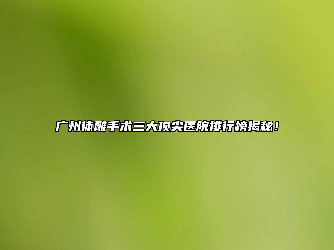 广州体雕手术三大顶尖医院排行榜揭秘！