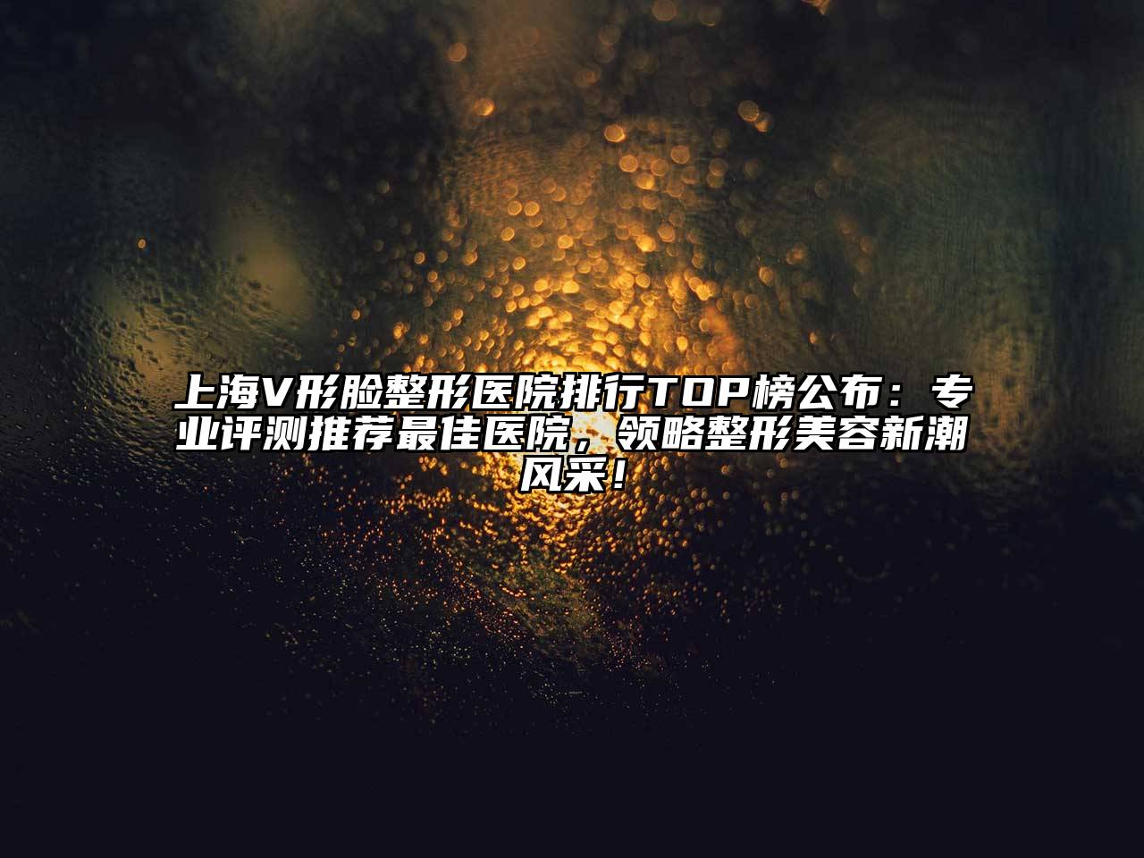 上海V形脸整形医院排行TOP榜公布：专业评测推荐最佳医院，领略整形美容新潮风采！