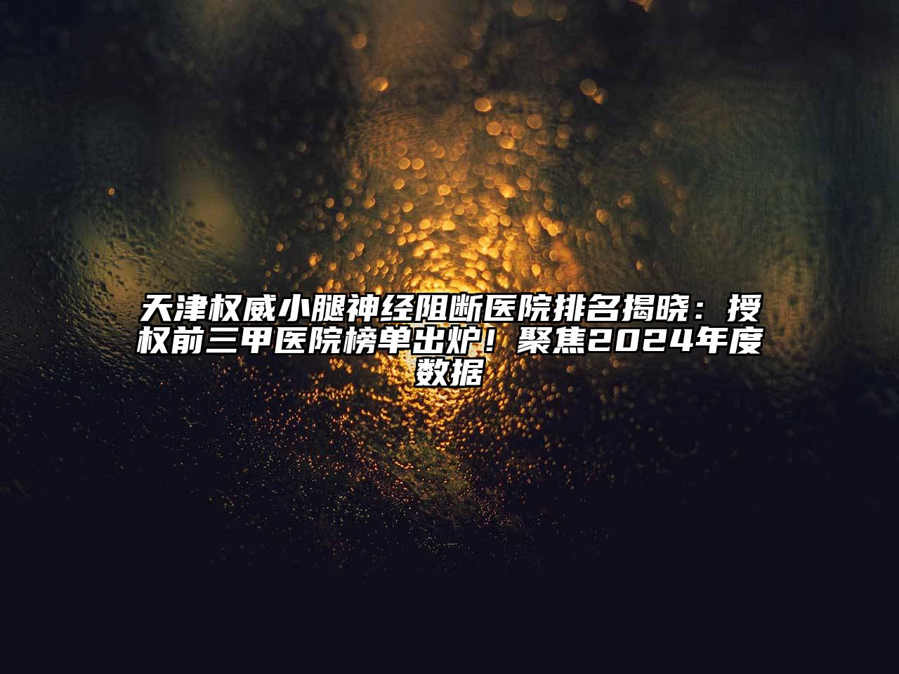 天津权威小腿神经阻断医院排名揭晓：授权前三甲医院榜单出炉！聚焦2025年度数据