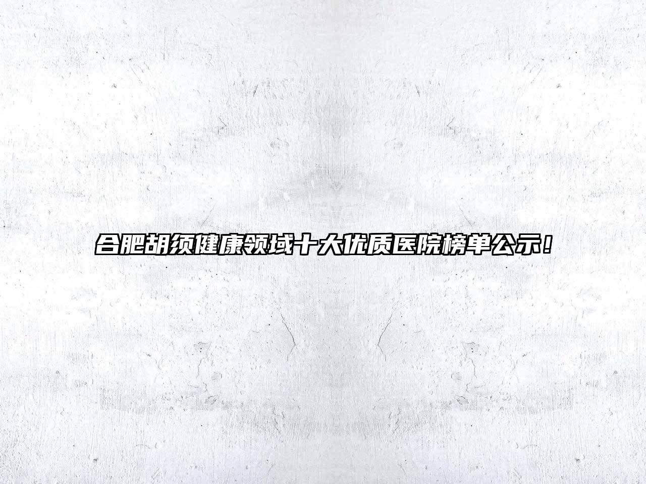 合肥胡须健康领域十大优质医院榜单公示！