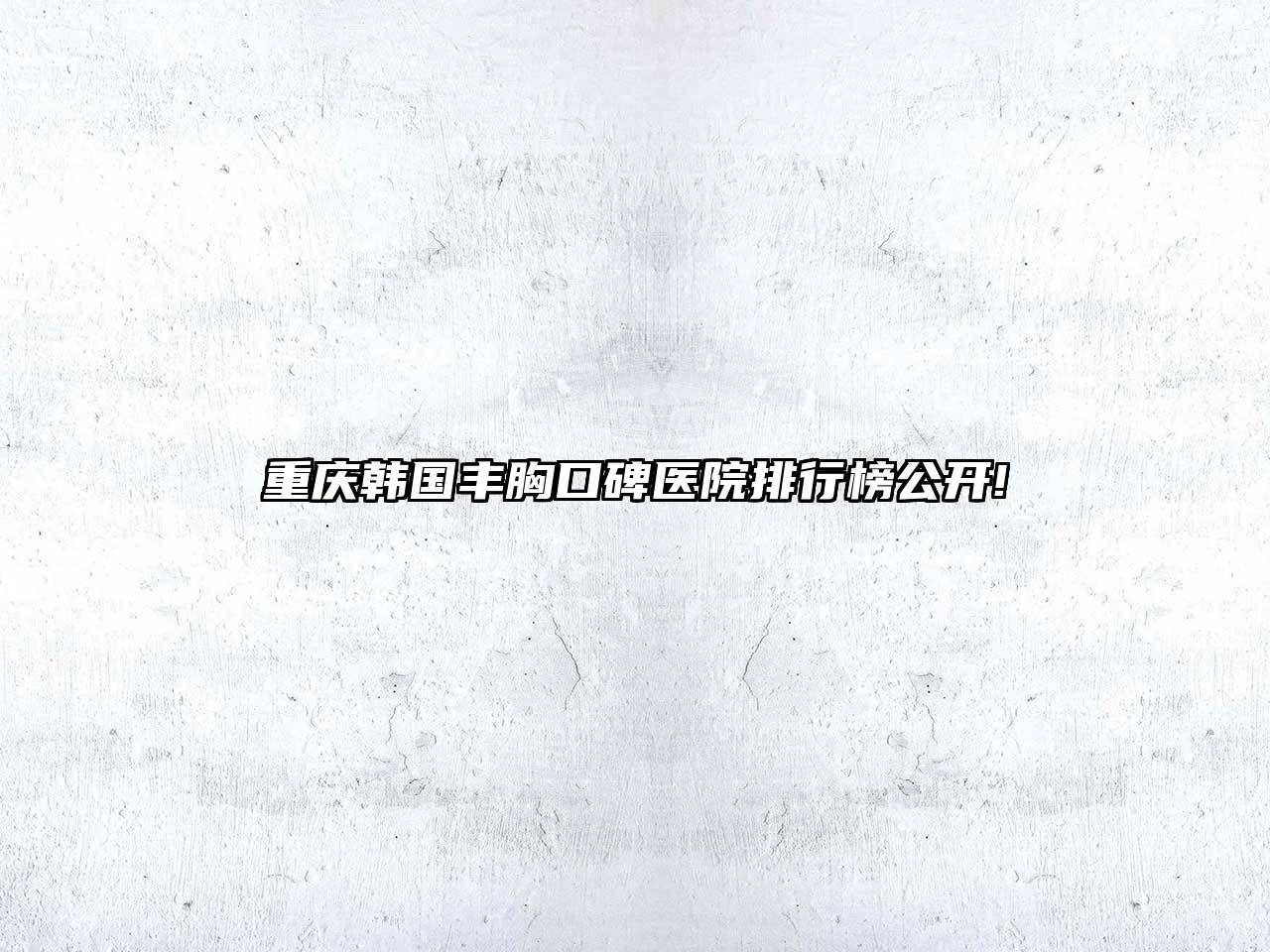 重庆韩国丰胸口碑医院排行榜公开!