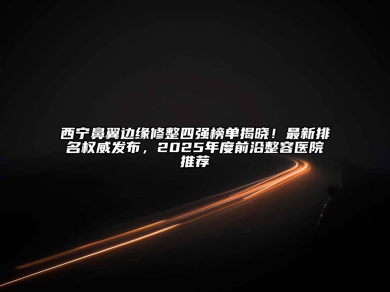 西宁鼻翼边缘修整四强榜单揭晓！最新排名权威发布，2025年度前沿整容医院推荐