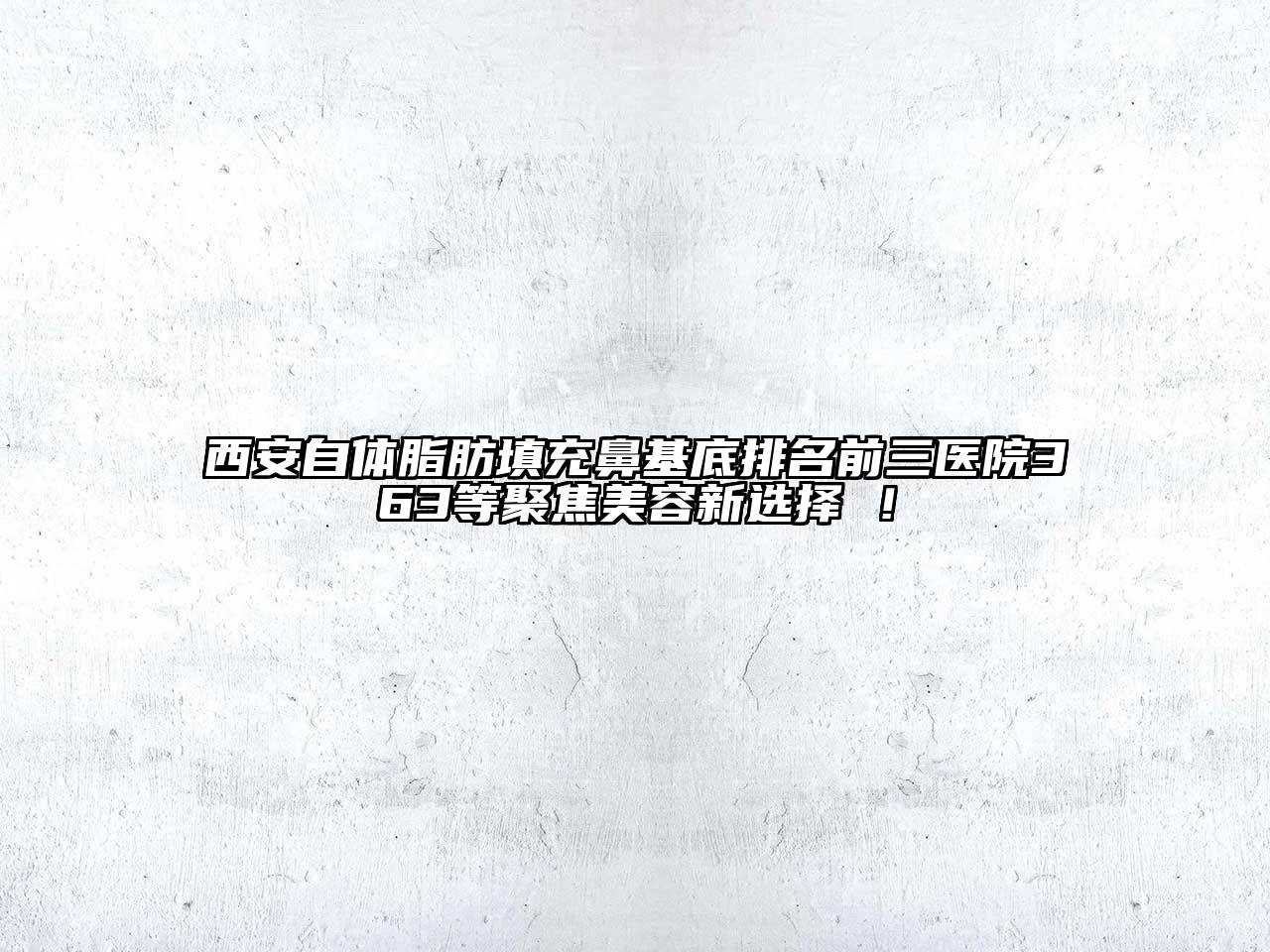 西安自体脂肪填充鼻基底排名前三医院363等聚焦美容新选择 ！