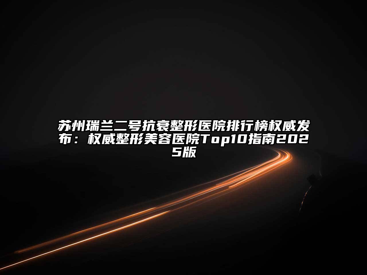 苏州瑞兰二号抗衰整形医院排行榜权威发布：权威整形美容医院Top10指南2025版