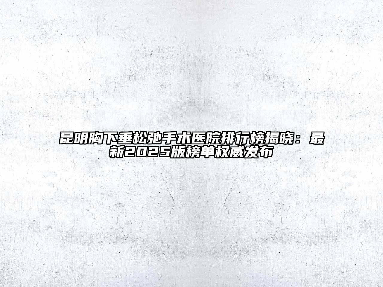 昆明胸下垂松弛手术医院排行榜揭晓：最新2025版榜单权威发布