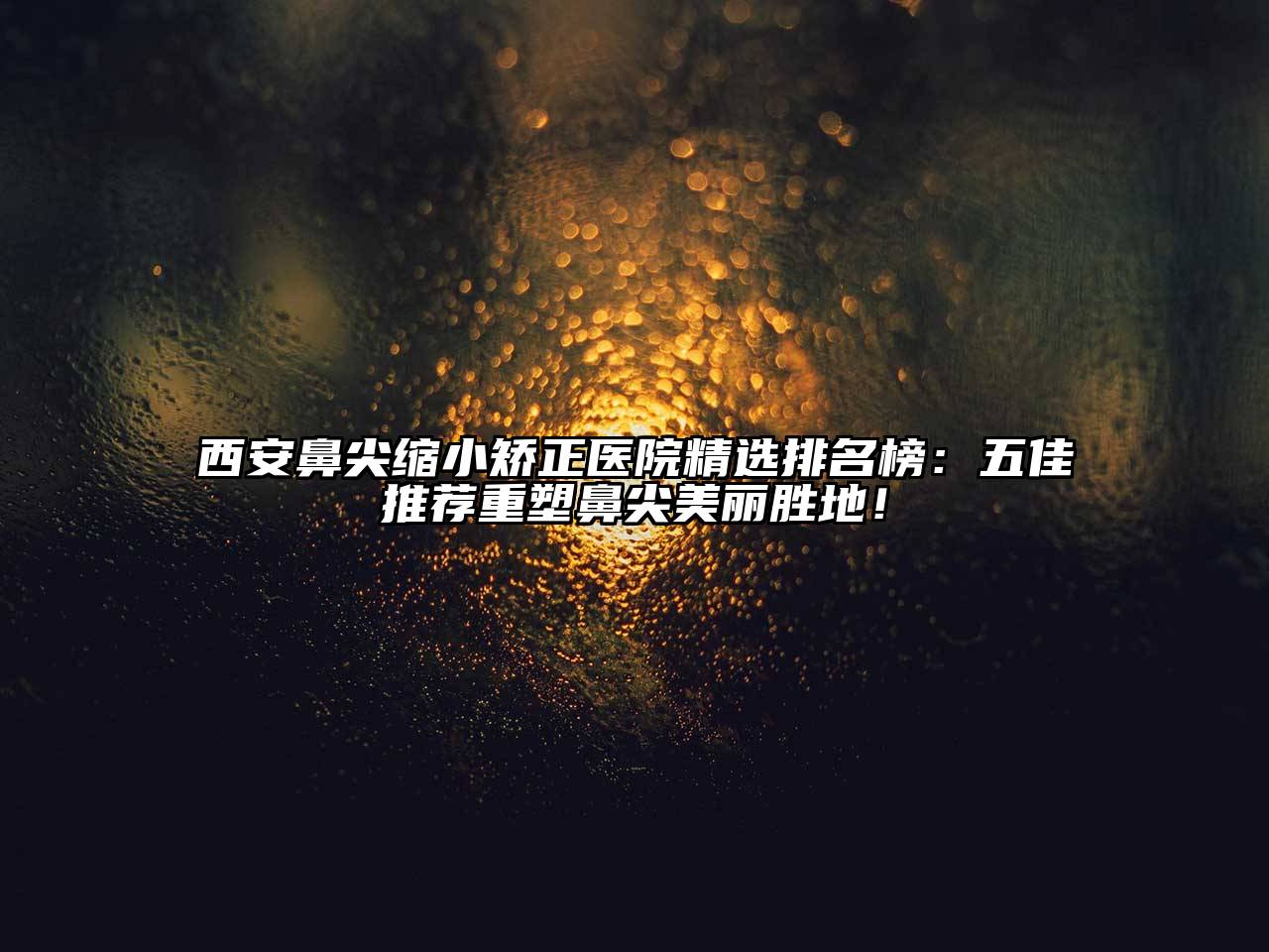 西安鼻尖缩小矫正医院精选排名榜：五佳推荐重塑鼻尖美丽胜地！