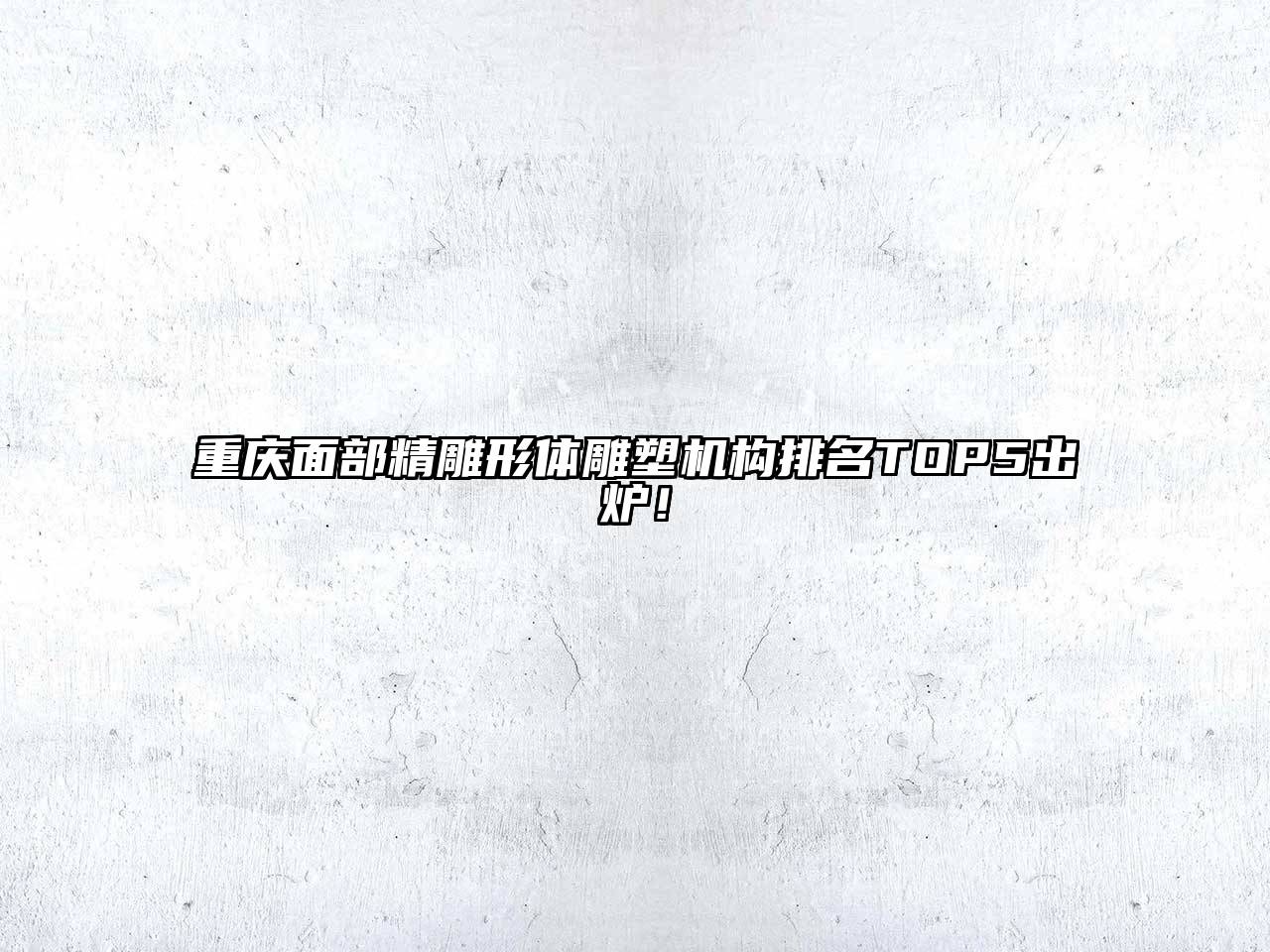 重庆面部精雕形体雕塑机构排名TOP5出炉！