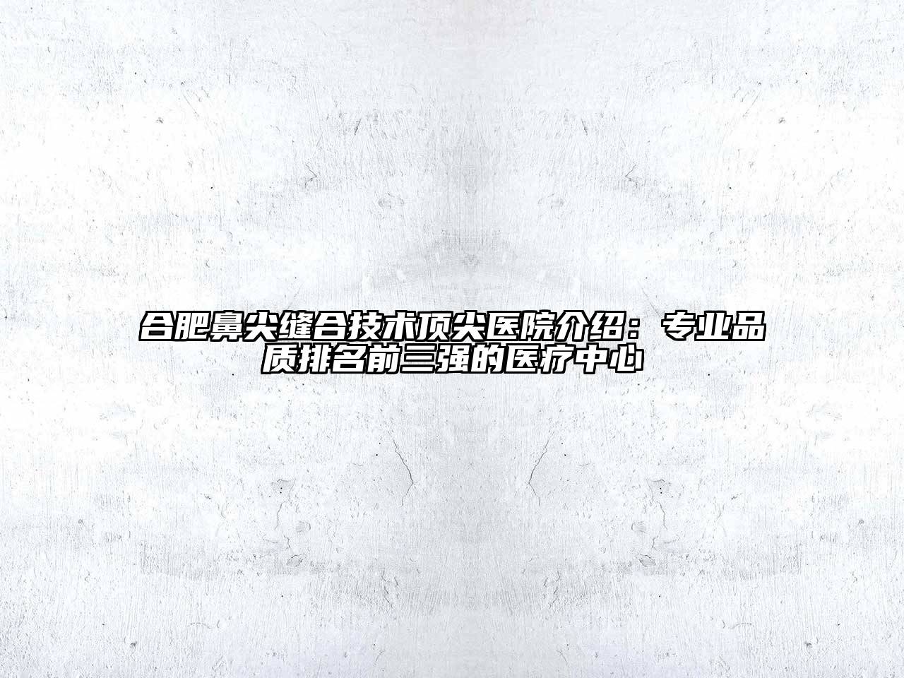 合肥鼻尖缝合技术顶尖医院介绍：专业品质排名前三强的医疗中心