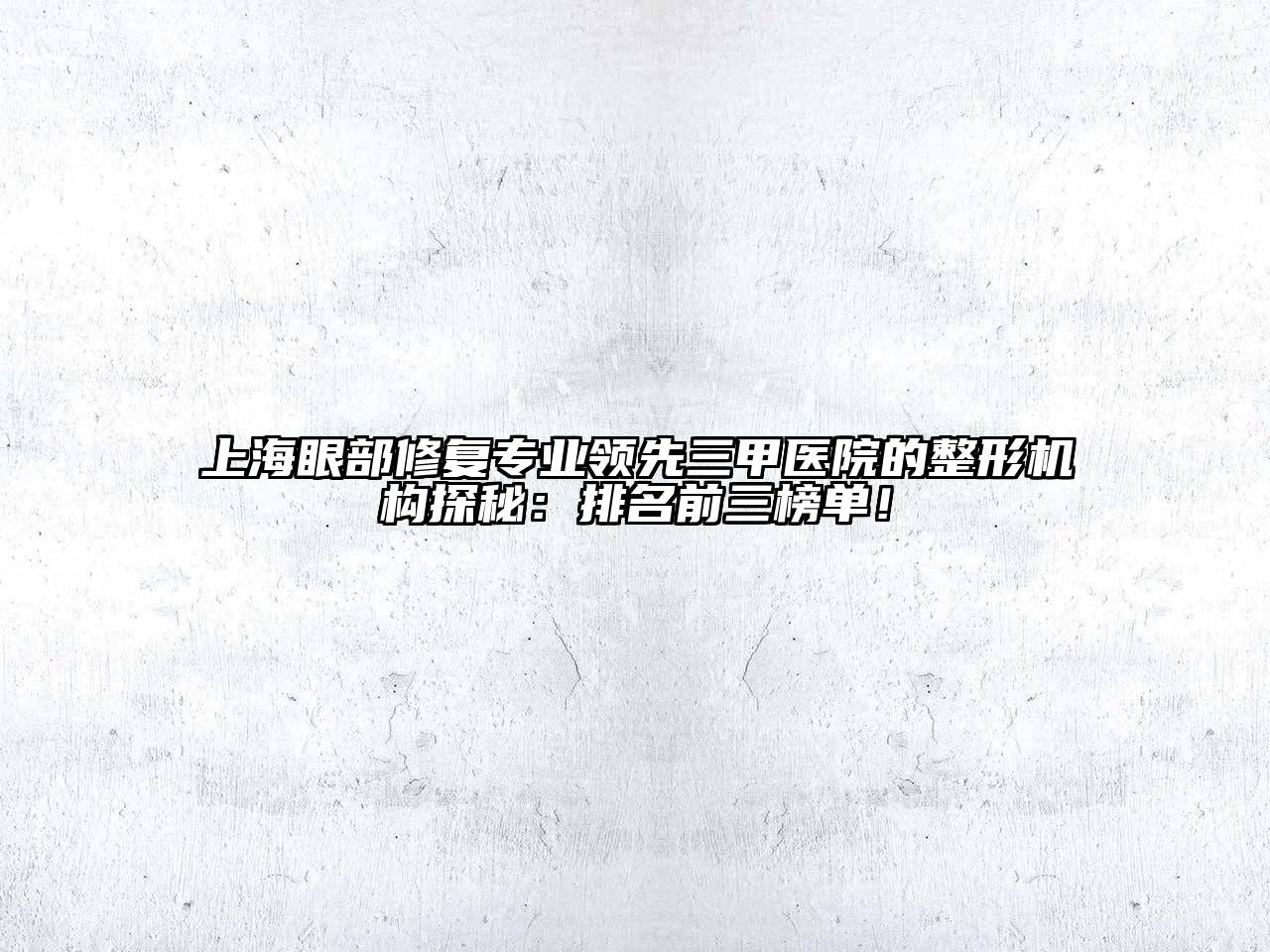 上海眼部修复专业领先三甲医院的整形机构探秘：排名前三榜单！