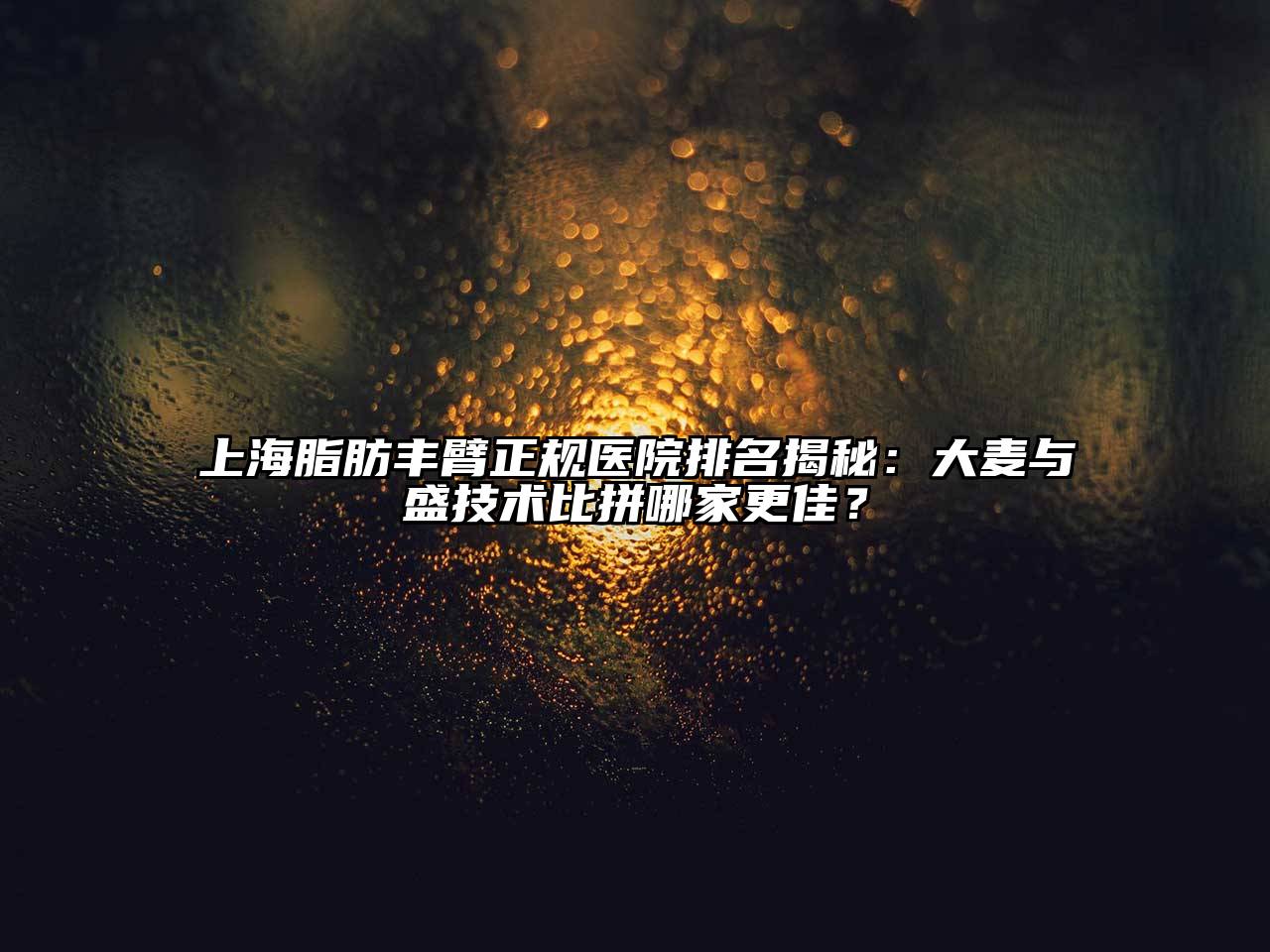 上海脂肪丰臂正规医院排名揭秘：大麦与盛技术比拼哪家更佳？