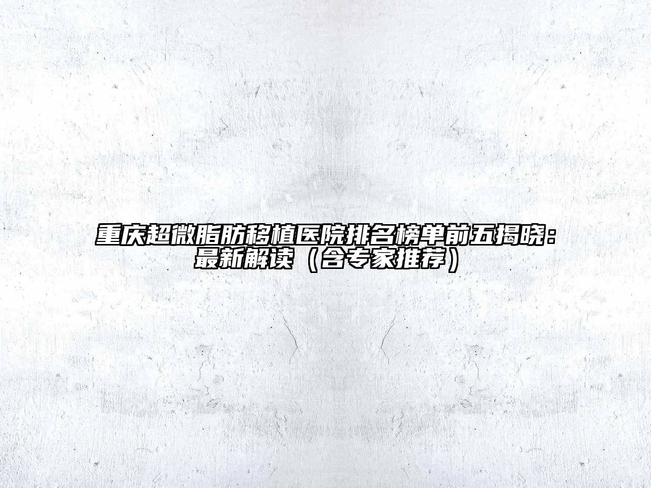 重庆超微脂肪移植医院排名榜单前五揭晓：最新解读（含专家推荐）