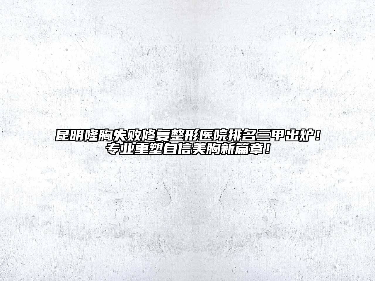 昆明隆胸失败修复整形医院排名三甲出炉！专业重塑自信美胸新篇章！