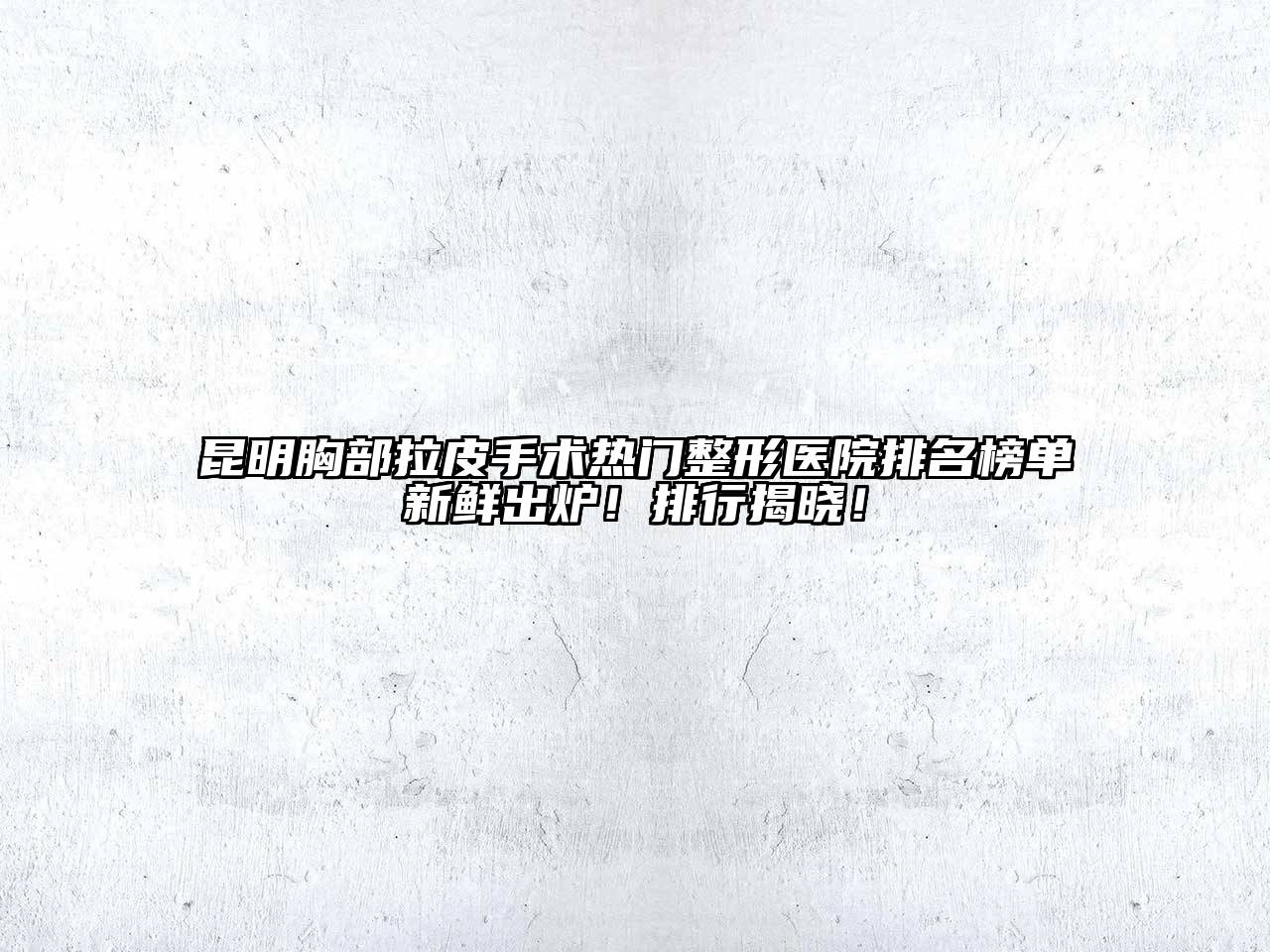 昆明胸部拉皮手术热门整形医院排名榜单新鲜出炉！排行揭晓！
