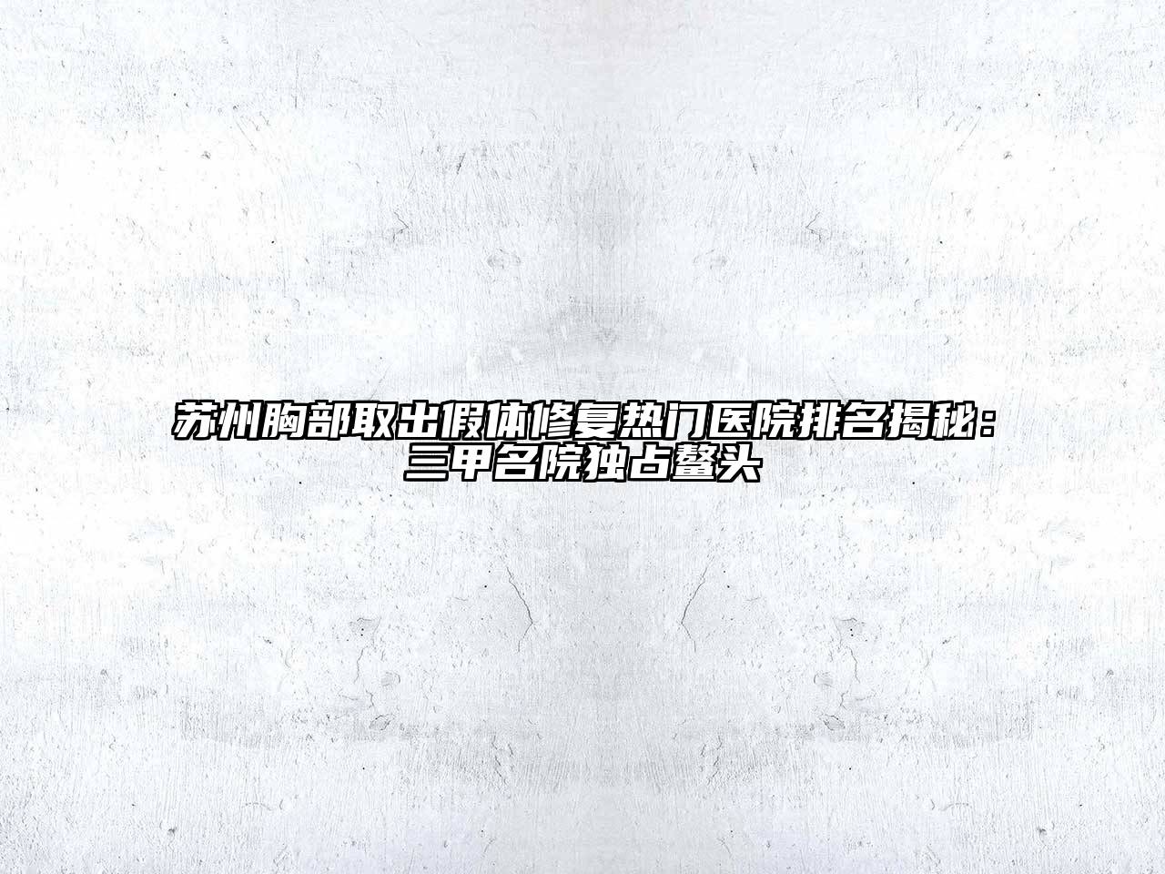 苏州胸部取出假体修复热门医院排名揭秘：三甲名院独占鳌头