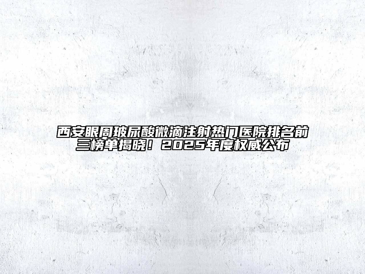 西安眼周玻尿酸微滴注射热门医院排名前三榜单揭晓！2025年度权威公布