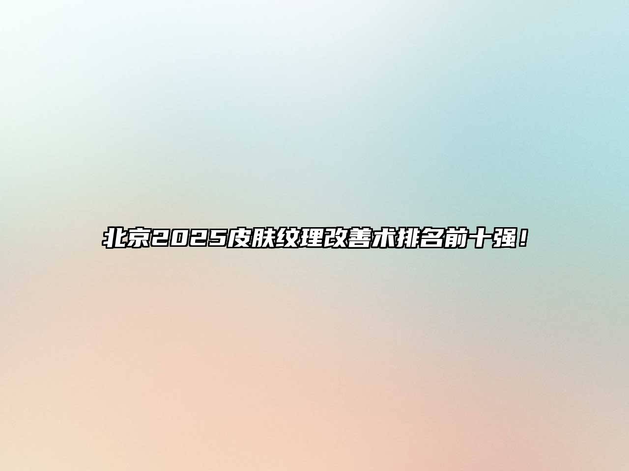 北京2025皮肤纹理改善术排名前十强！