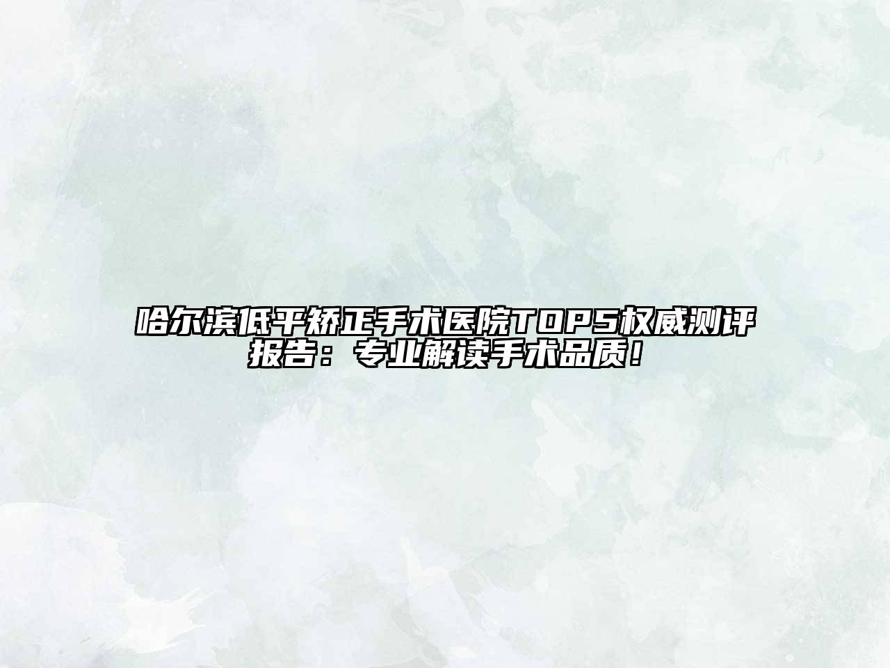 哈尔滨低平矫正手术医院TOP5权威测评报告：专业解读手术品质！