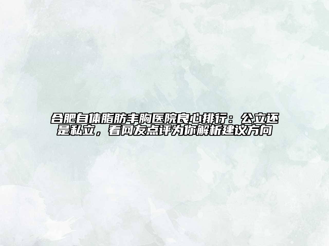 合肥自体脂肪丰胸医院良心排行：公立还是私立，看网友点评为你解析建议方向