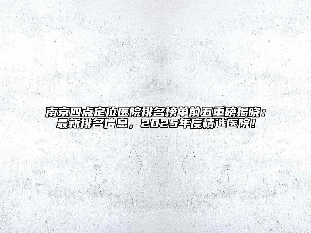 南京四点定位医院排名榜单前五重磅揭晓：最新排名信息，2025年度精选医院！