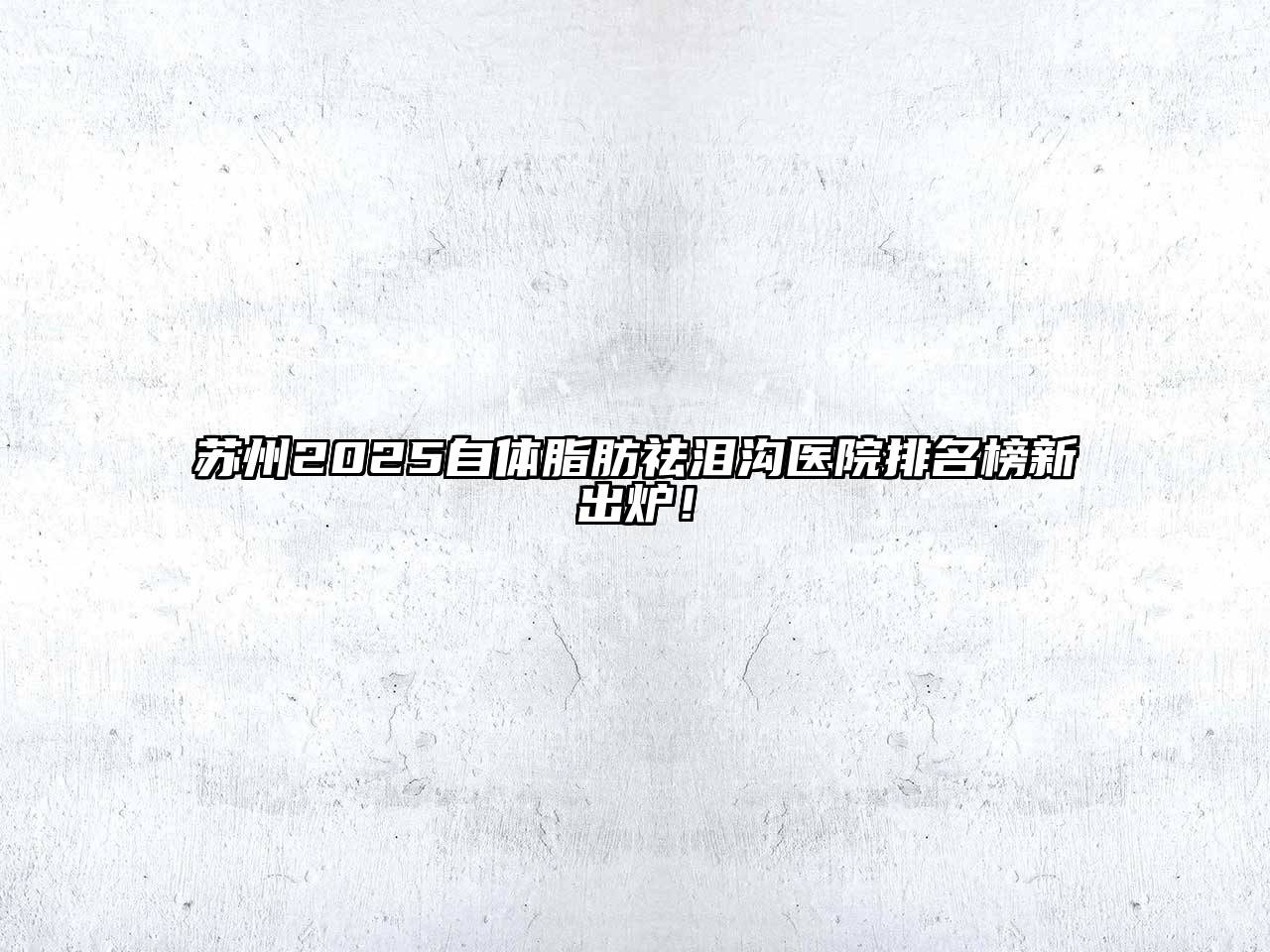 苏州2025自体脂肪祛泪沟医院排名榜新出炉！