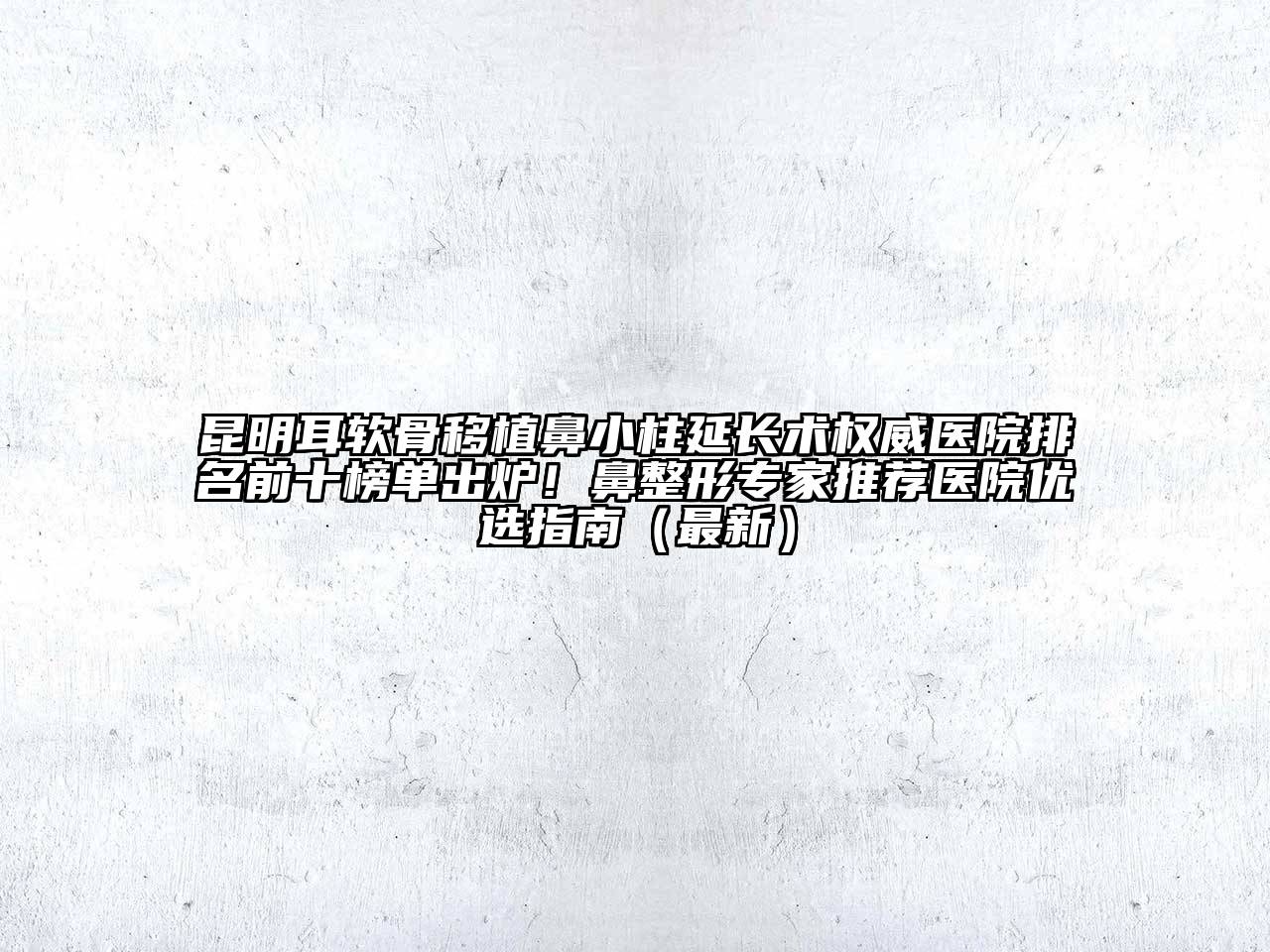 昆明耳软骨移植鼻小柱延长术权威医院排名前十榜单出炉！鼻整形专家推荐医院优选指南（最新）