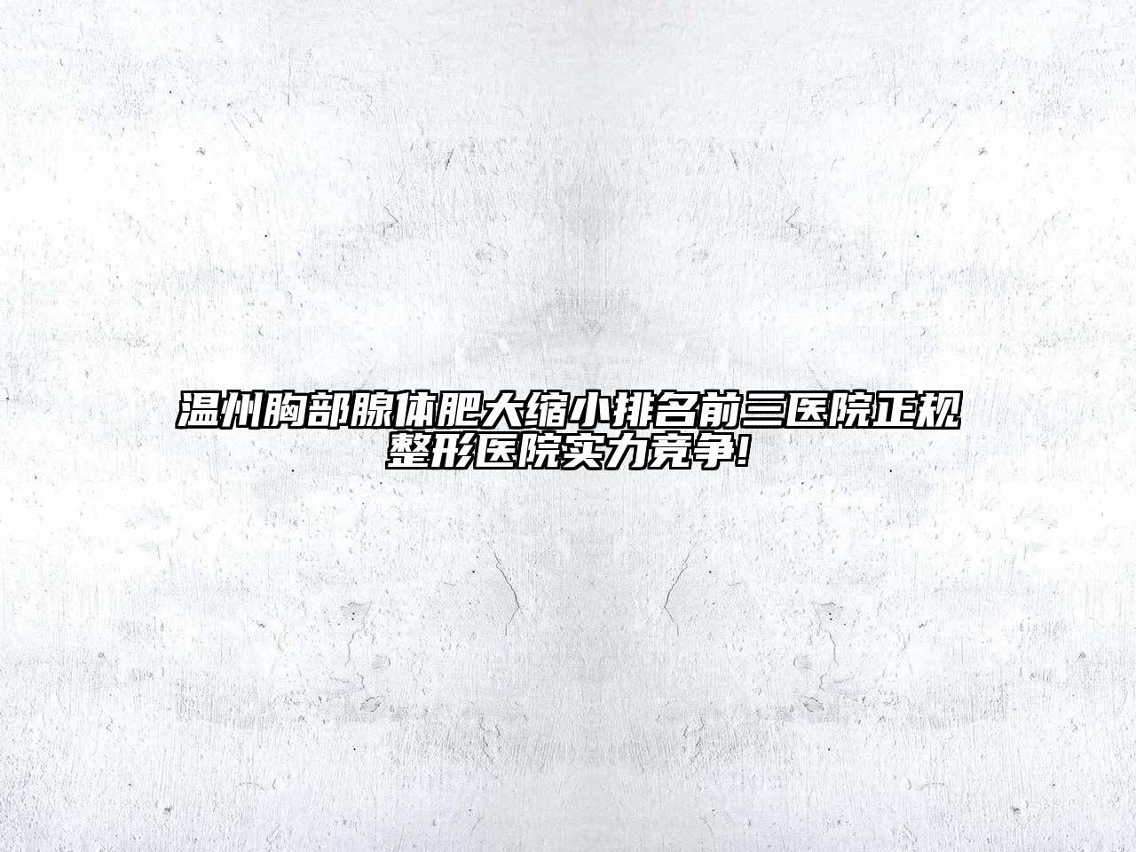 温州胸部腺体肥大缩小排名前三医院正规整形医院实力竞争!