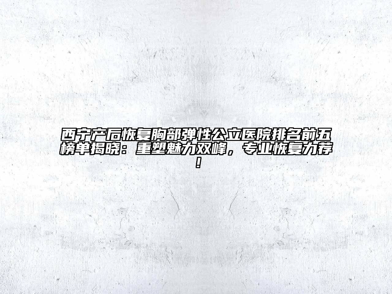 西宁产后恢复胸部弹性公立医院排名前五榜单揭晓：重塑魅力双峰，专业恢复力荐！