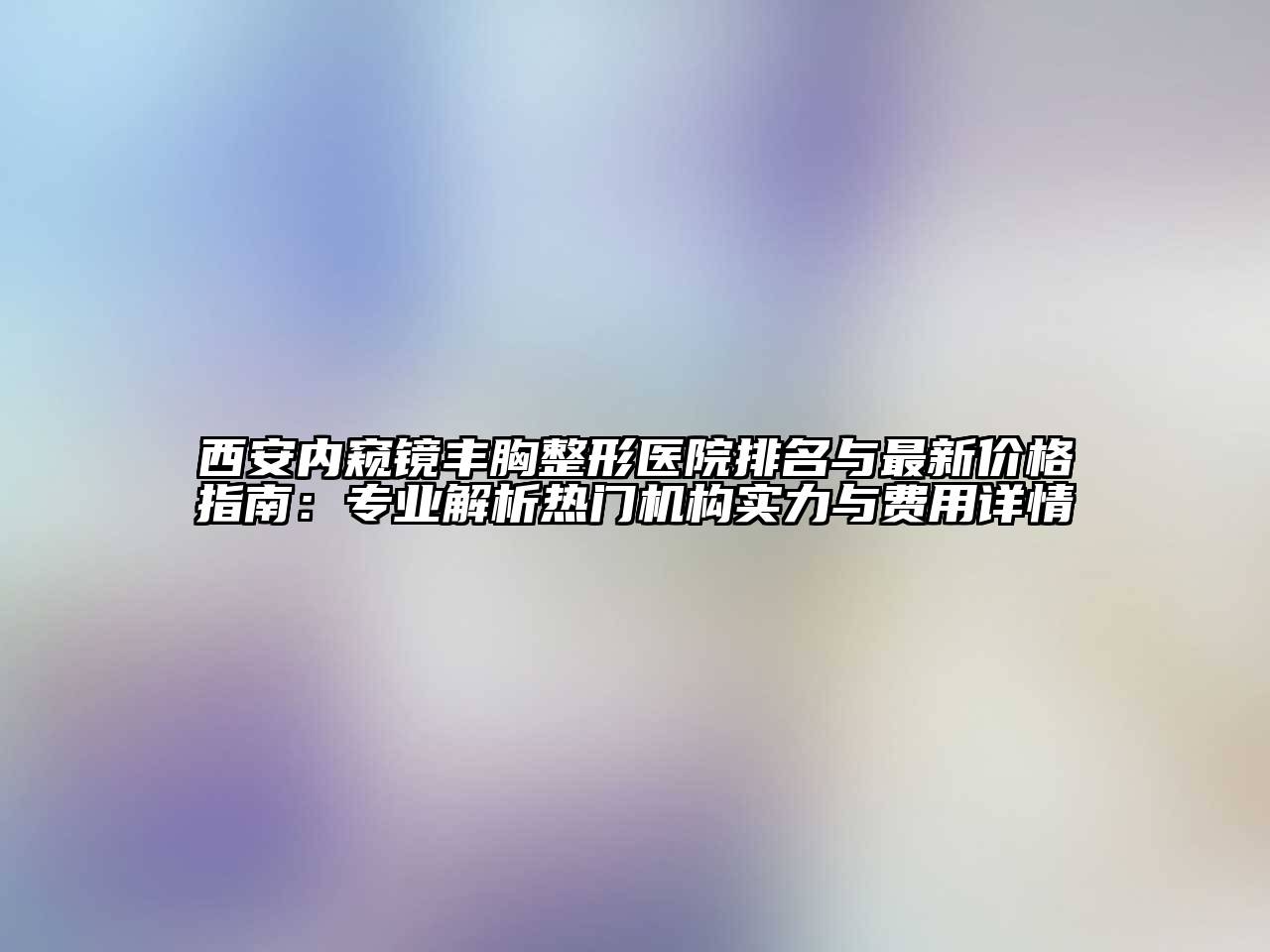 西安内窥镜丰胸整形医院排名与最新价格指南：专业解析热门机构实力与费用详情