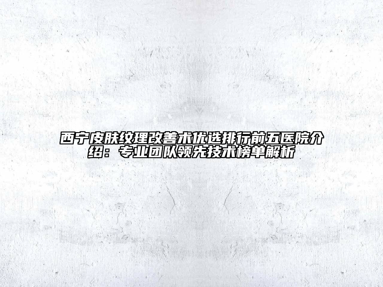 西宁皮肤纹理改善术优选排行前五医院介绍：专业团队领先技术榜单解析