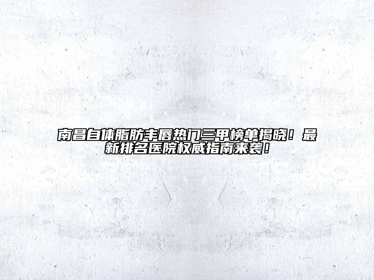 南昌自体脂肪丰唇热门三甲榜单揭晓！最新排名医院权威指南来袭！