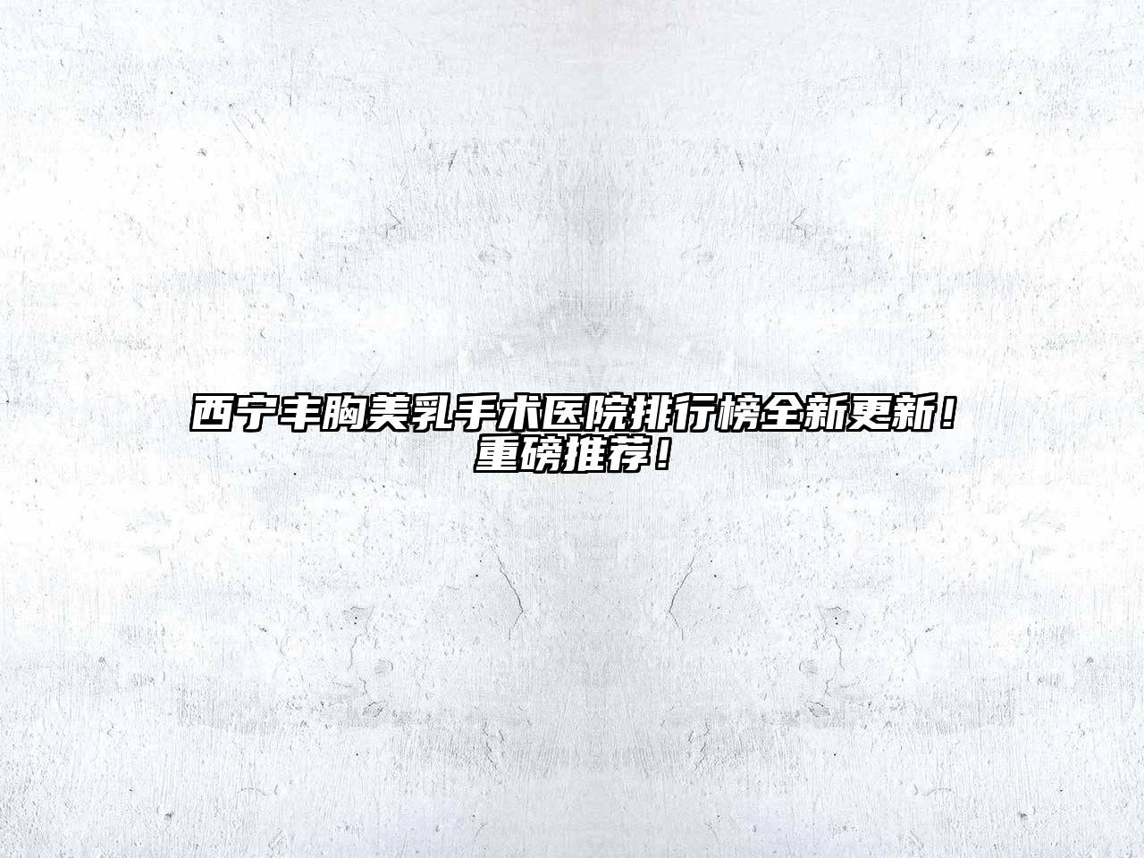 西宁丰胸美乳手术医院排行榜全新更新！重磅推荐！