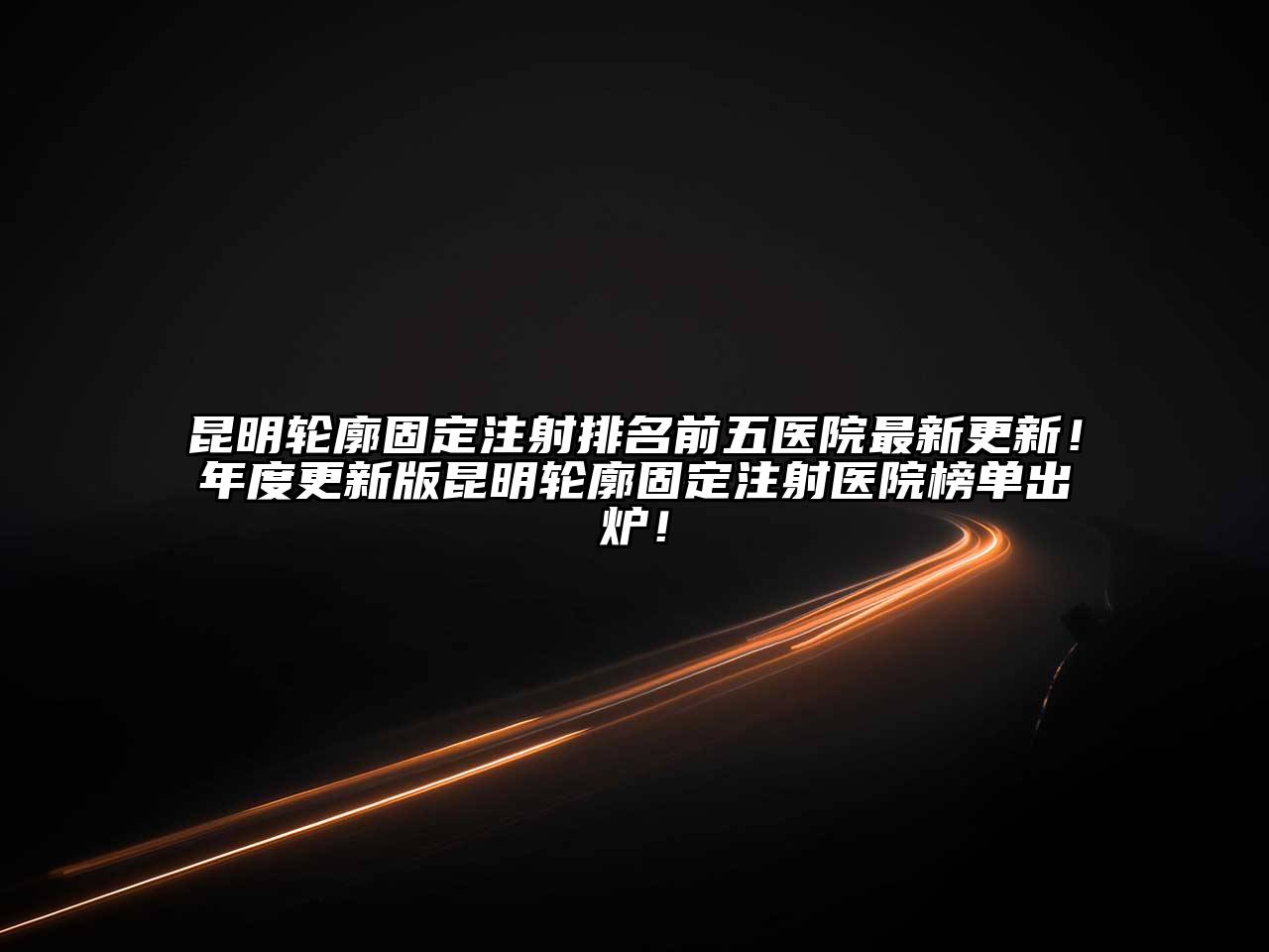 昆明轮廓固定注射排名前五医院最新更新！年度更新版昆明轮廓固定注射医院榜单出炉！