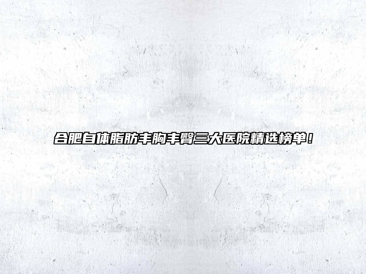 合肥自体脂肪丰胸丰臀三大医院精选榜单！