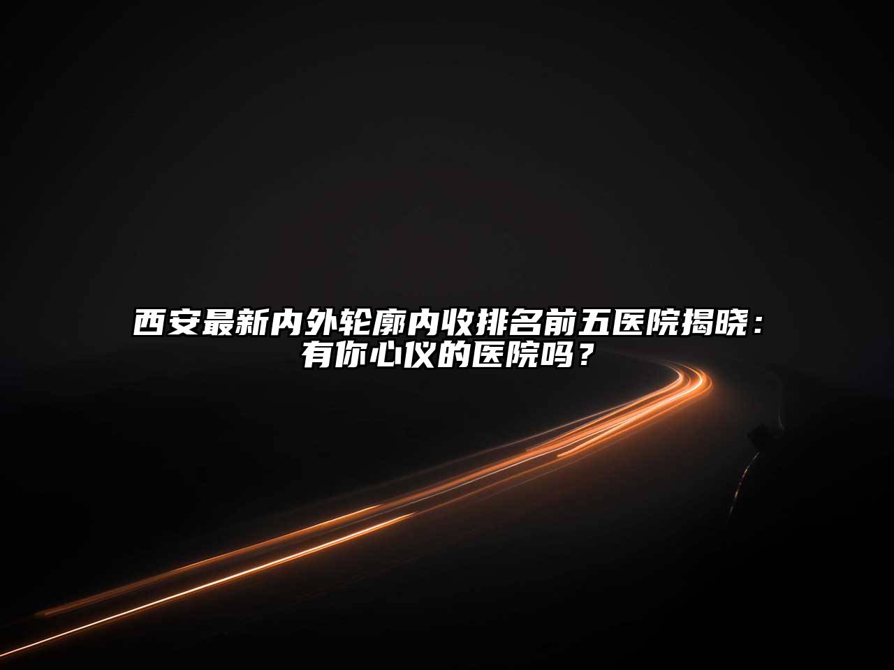 西安最新内外轮廓内收排名前五医院揭晓：有你心仪的医院吗？