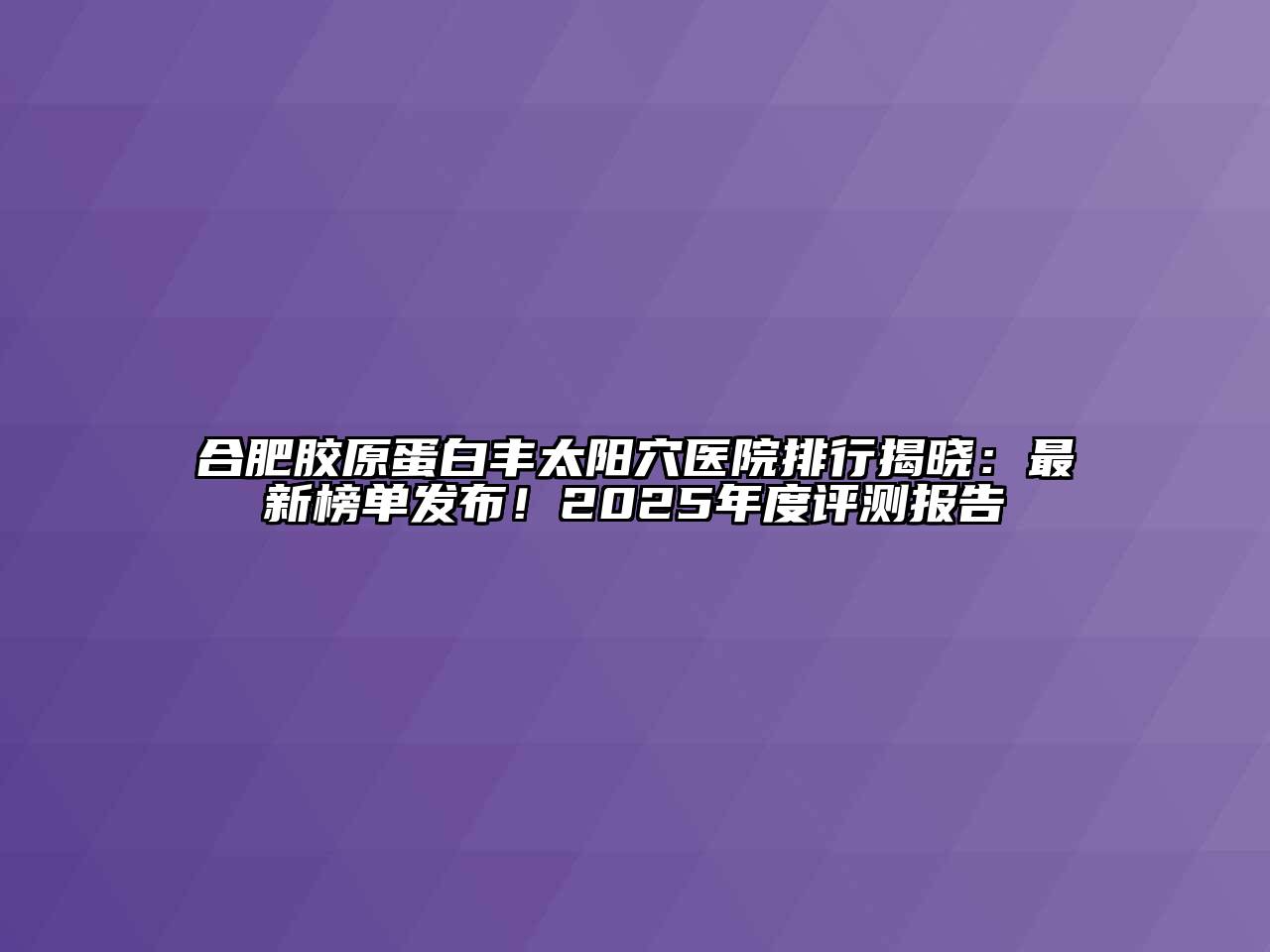 合肥胶原蛋白丰太阳穴医院排行揭晓：最新榜单发布！2025年度评测报告
