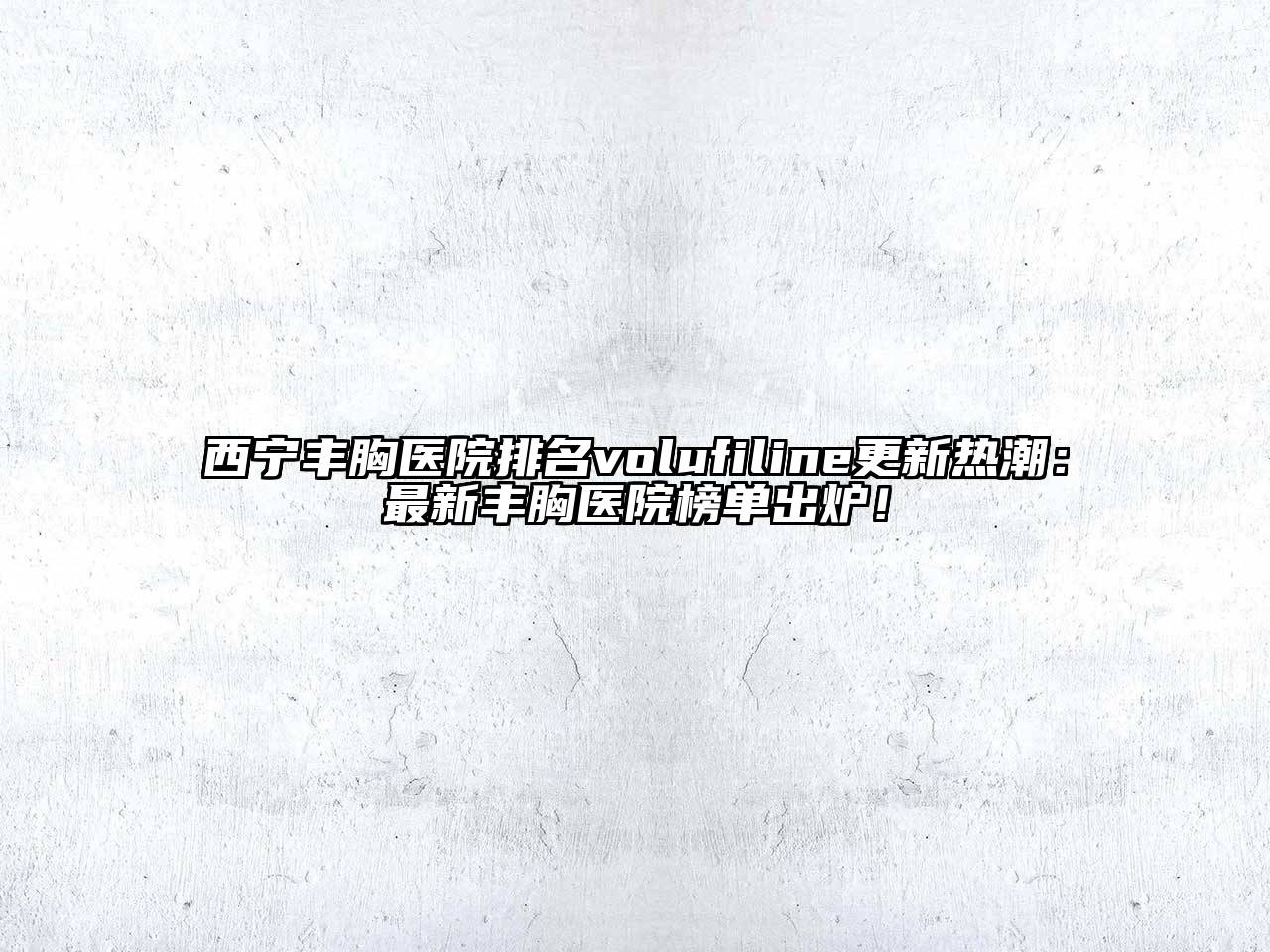西宁丰胸医院排名volufiline更新热潮：最新丰胸医院榜单出炉！