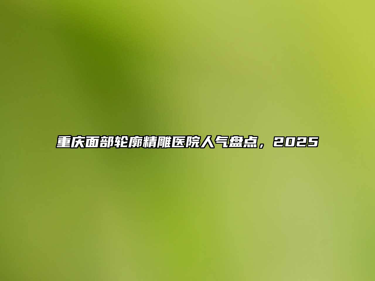 重庆面部轮廓精雕医院人气盘点，2025
