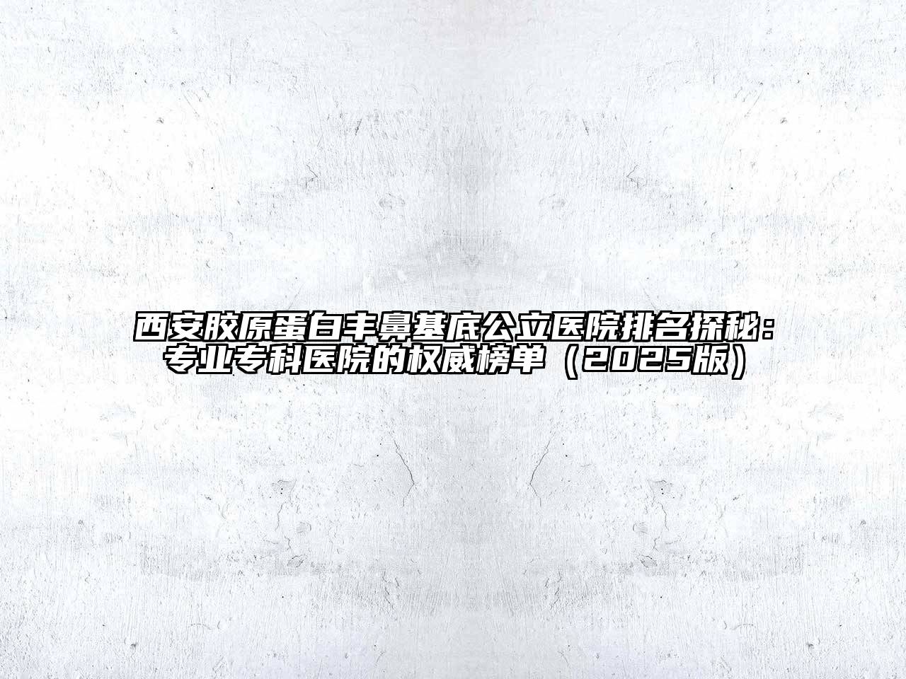 西安胶原蛋白丰鼻基底公立医院排名探秘：专业专科医院的权威榜单2025年