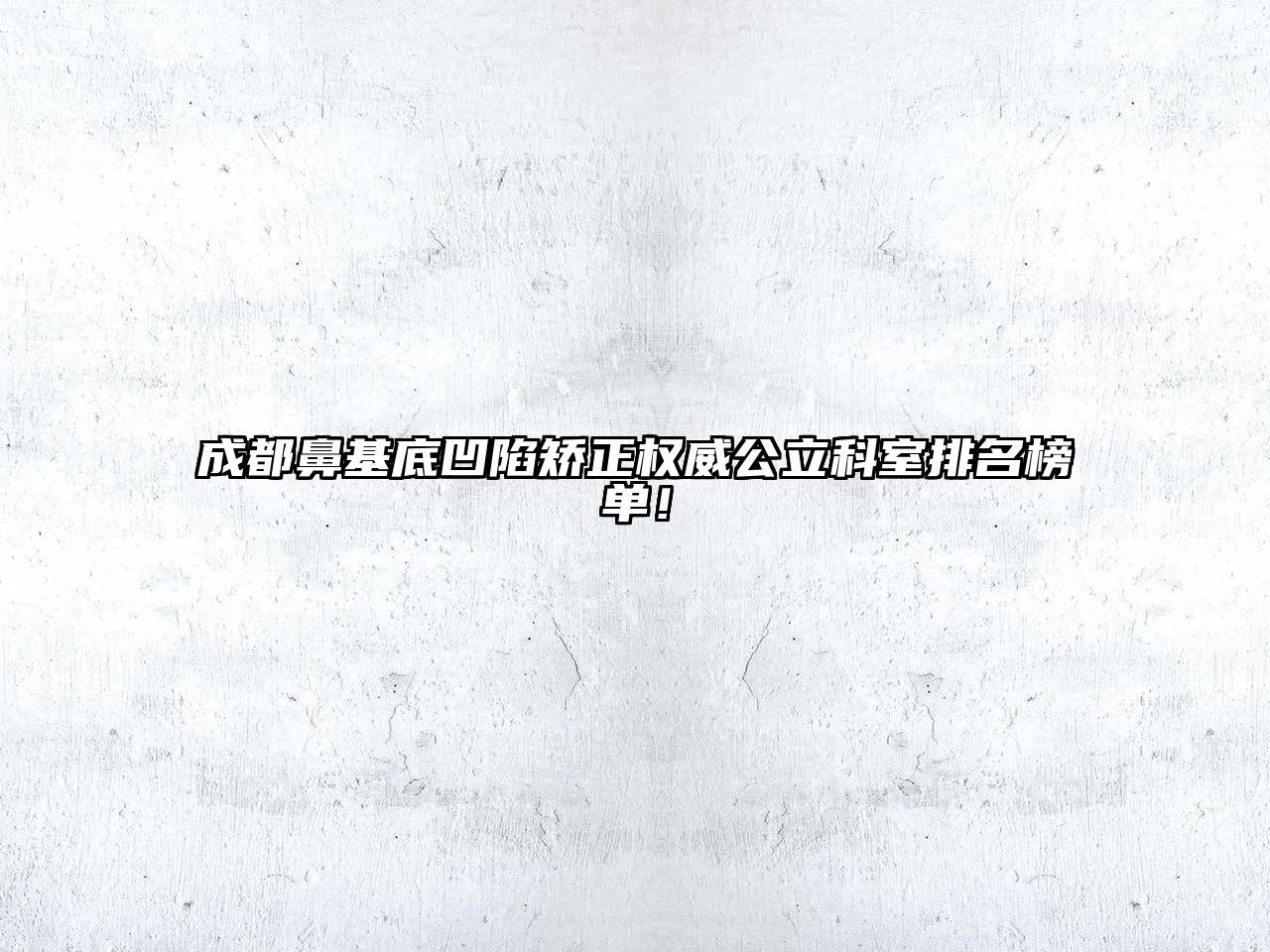 成都鼻基底凹陷矫正权威公立科室排名榜单！