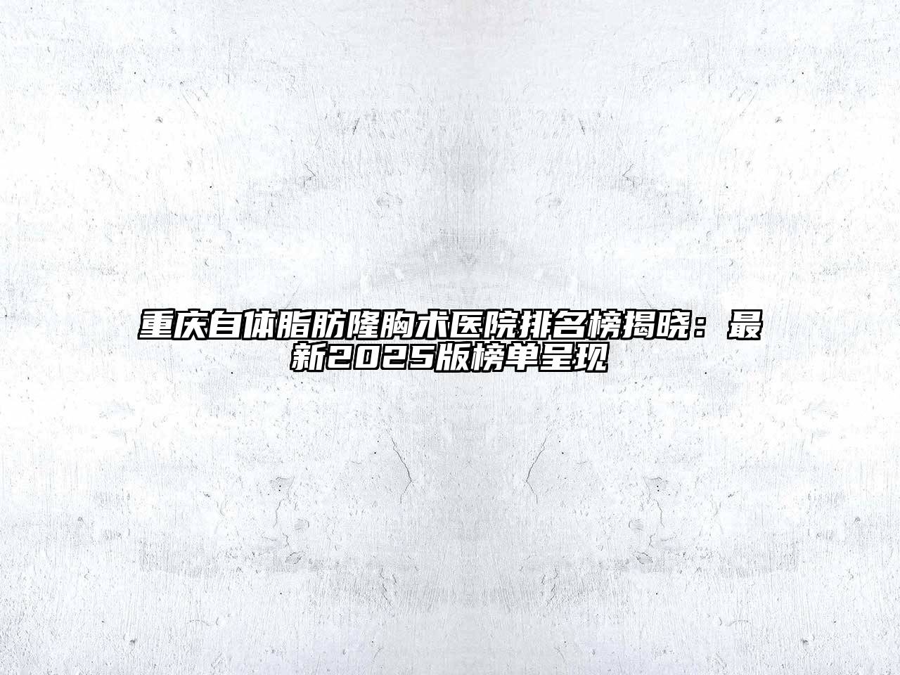 重庆自体脂肪隆胸术医院排名榜揭晓：最新2025版榜单呈现