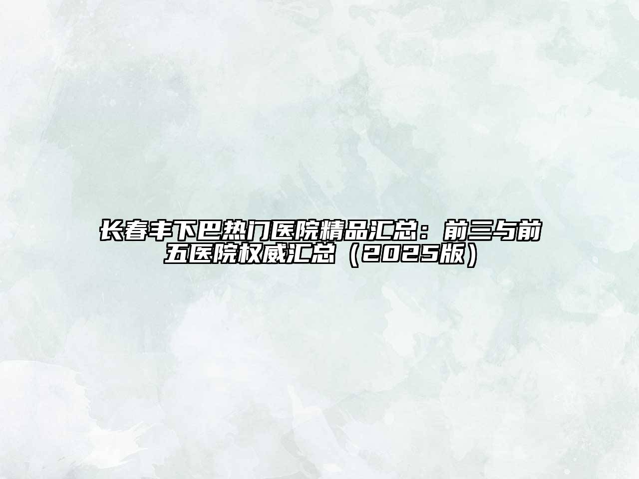 长春丰下巴热门医院精品汇总：前三与前五医院权威汇总2025年