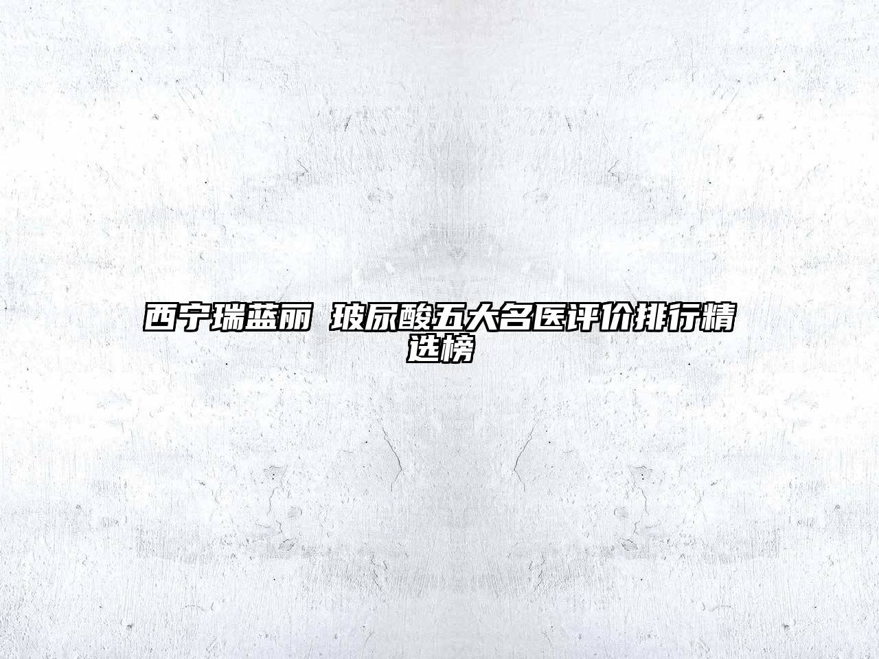 西宁瑞蓝丽瑅玻尿酸五大名医评价排行精选榜