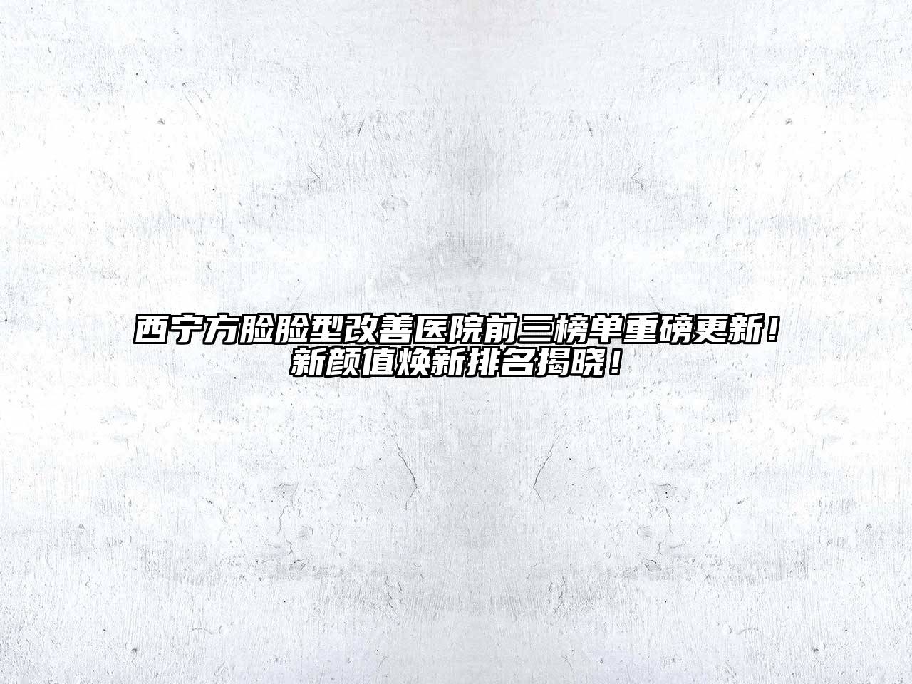 西宁方脸脸型改善医院前三榜单重磅更新！新颜值焕新排名揭晓！