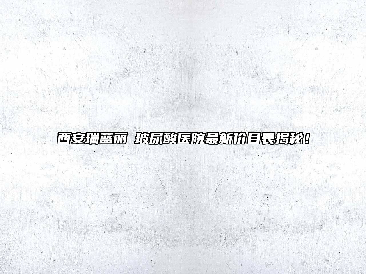 西安瑞蓝丽瑅玻尿酸医院最新价目表揭秘！