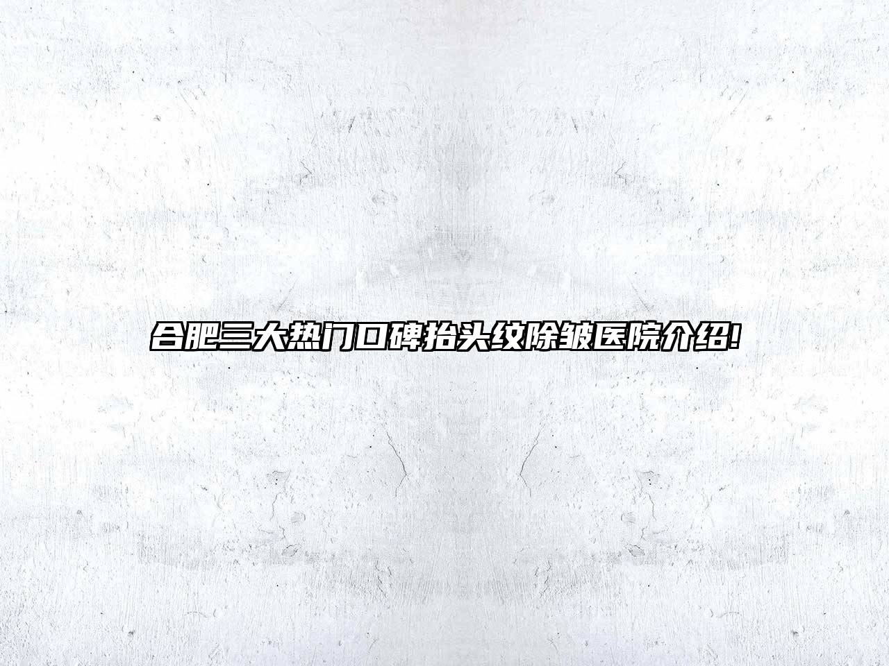 合肥三大热门口碑抬头纹除皱医院介绍!