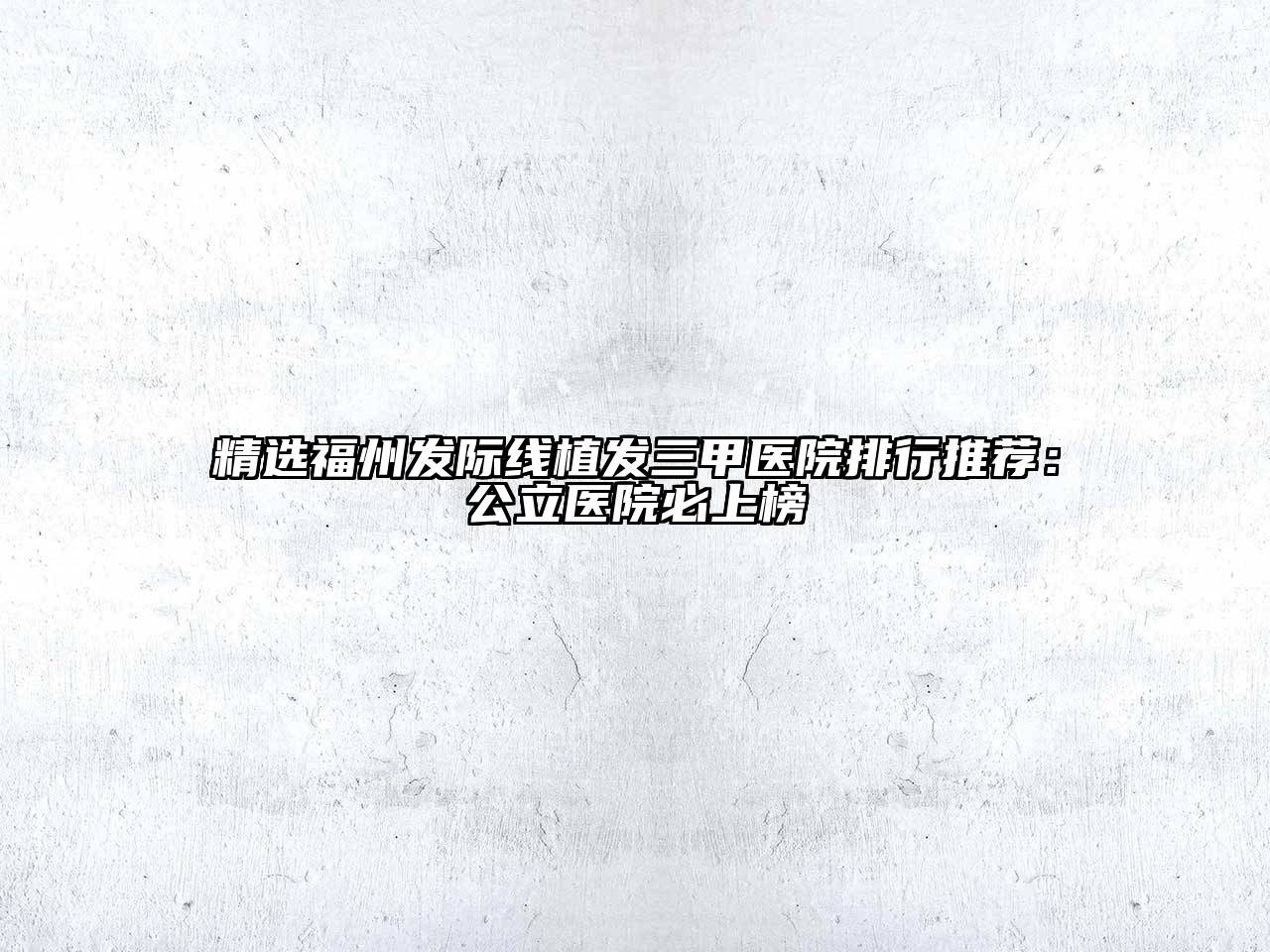 精选福州发际线植发三甲医院排行推荐：公立医院必上榜