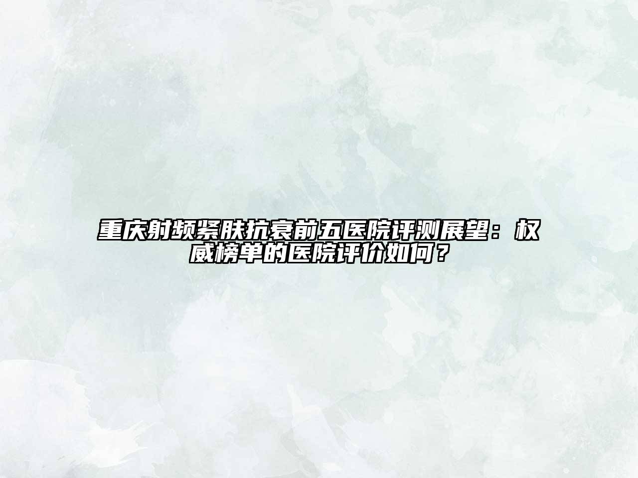重庆射频紧肤抗衰前五医院评测展望：权威榜单的医院评价如何？